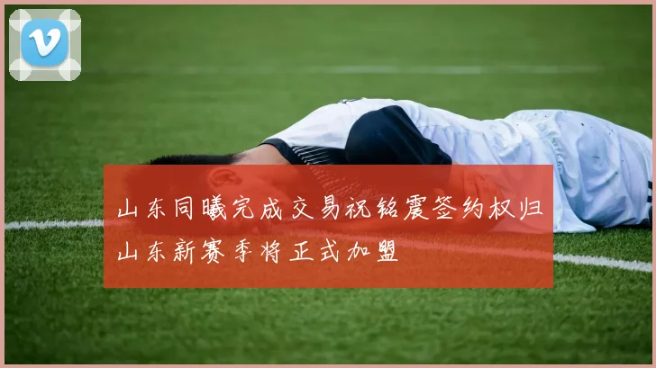 山东同曦完成交易祝铭震签约权归山东新赛季将正式加盟