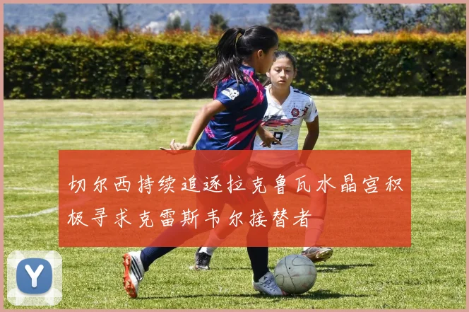 切尔西持续追逐拉克鲁瓦水晶宫积极寻求克雷斯韦尔接替者