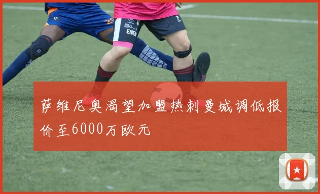 萨维尼奥渴望加盟热刺曼城调低报价至6000万欧元