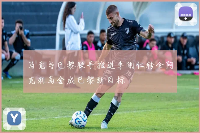 马竞与巴黎联手推进李刚仁转会阿克利乌舍成巴黎新目标