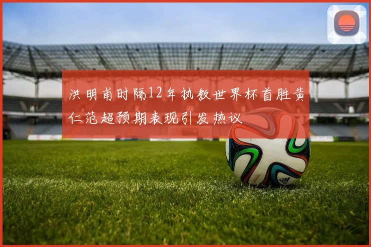 洪明甫时隔12年执教世界杯首胜黄仁范超预期表现引发热议