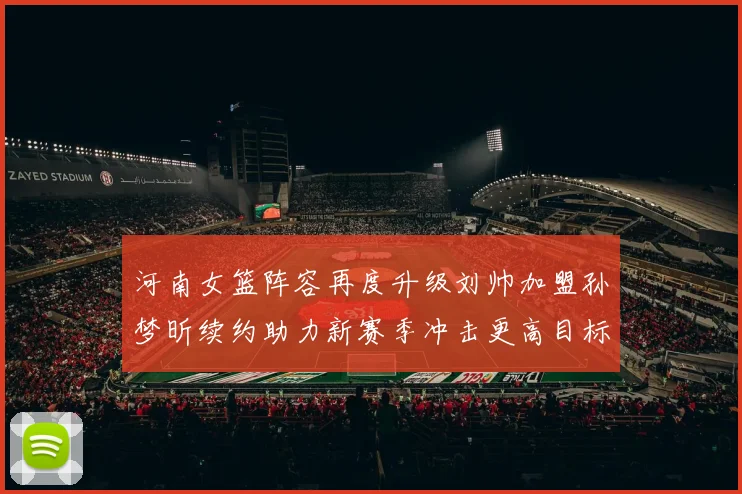 河南女篮阵容再度升级刘帅加盟孙梦昕续约助力新赛季冲击更高目标
