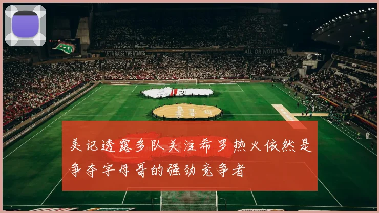 美记透露多队关注希罗热火依然是争夺字母哥的强劲竞争者