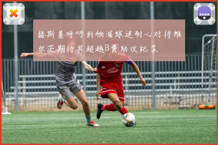 赫斯基呼吁利物浦球迷耐心对待维尔茨期待其超越B费助攻纪录