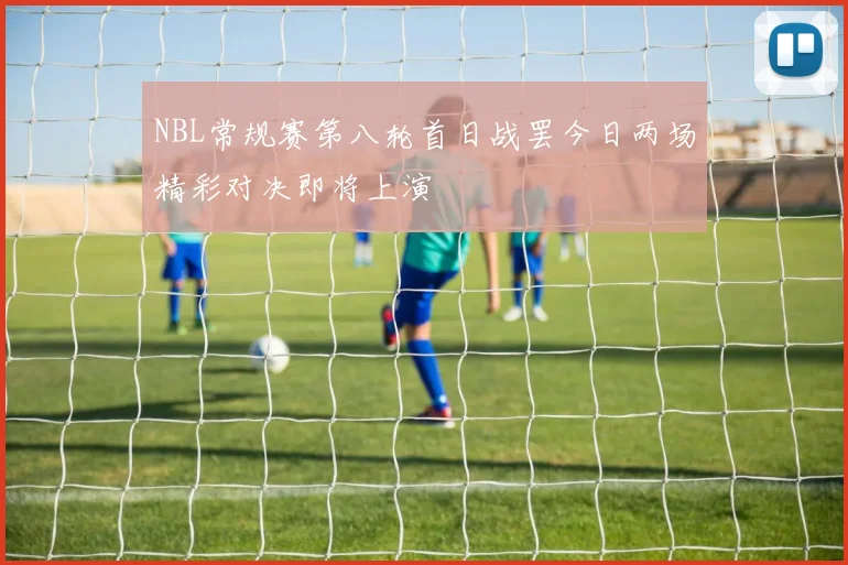 NBL常规赛第八轮首日战罢今日两场精彩对决即将上演