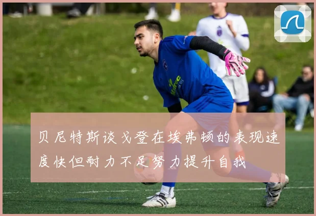 贝尼特斯谈戈登在埃弗顿的表现速度快但耐力不足努力提升自我