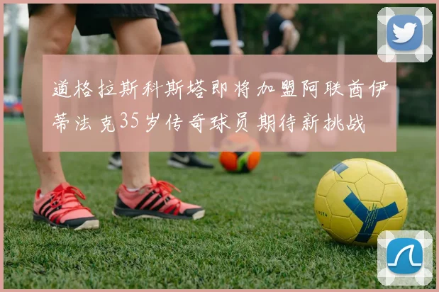 道格拉斯科斯塔即将加盟阿联酋伊蒂法克35岁传奇球员期待新挑战