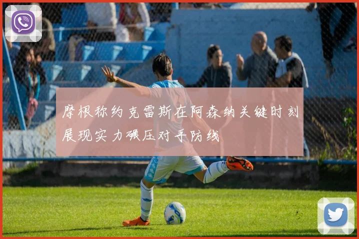 摩根称约克雷斯在阿森纳关键时刻展现实力碾压对手防线