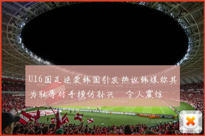 U16国足逆袭韩国引发热议韩媒称其为耻辱对手模仿孙兴慜令人震惊