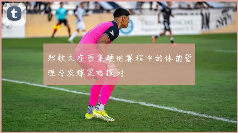 郑钦文在密集硬地赛程中的体能管理与发球策略探讨