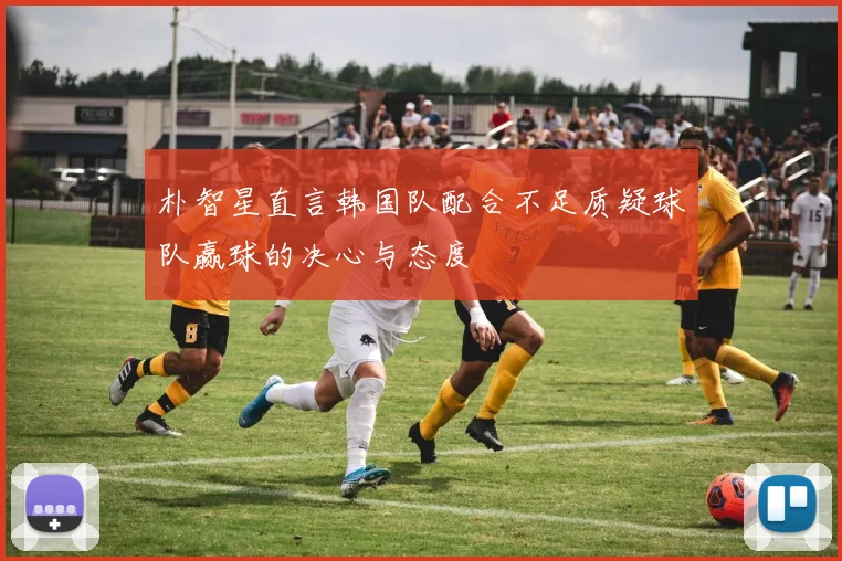 朴智星直言韩国队配合不足质疑球队赢球的决心与态度
