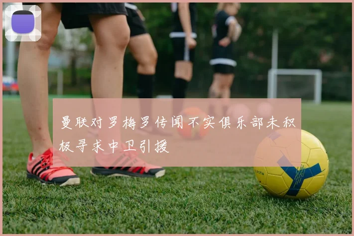 曼联对罗梅罗传闻不实俱乐部未积极寻求中卫引援