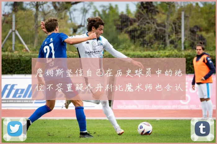 詹姆斯坚信自己在历史球员中的地位不容置疑乔丹科比魔术师也会认同