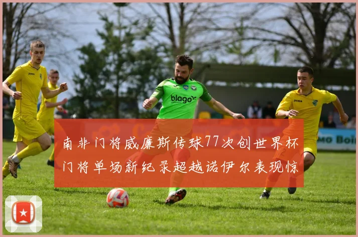 南非门将威廉斯传球77次创世界杯门将单场新纪录超越诺伊尔表现惊艳