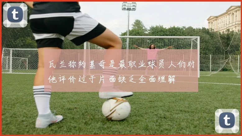 瓦兰称约基奇是最职业球员人们对他评价过于片面缺乏全面理解
