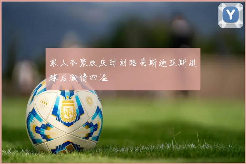 家人齐聚欢庆时刻路易斯迪亚斯进球后激情四溢