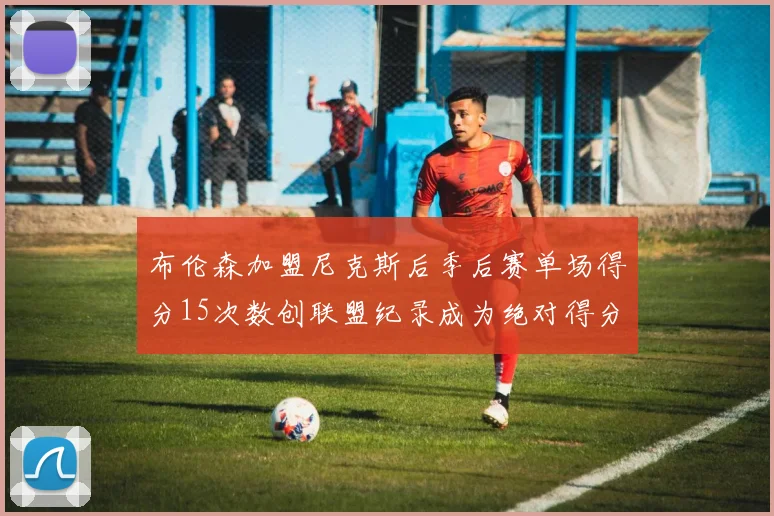布伦森加盟尼克斯后季后赛单场得分15次数创联盟纪录成为绝对得分王