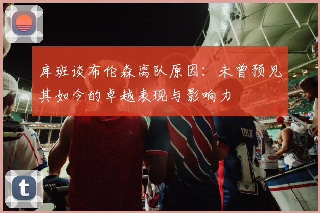 库班谈布伦森离队原因：未曾预见其如今的卓越表现与影响力