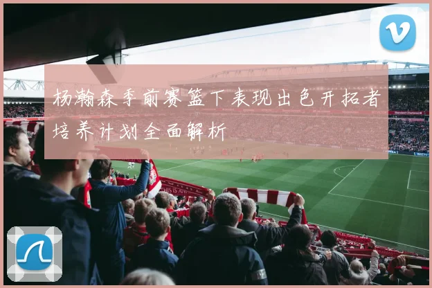 杨瀚森季前赛篮下表现出色开拓者培养计划全面解析