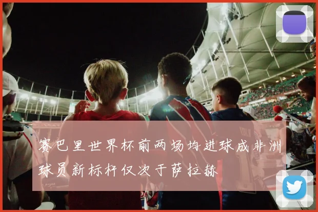 赛巴里世界杯前两场均进球成非洲球员新标杆仅次于萨拉赫