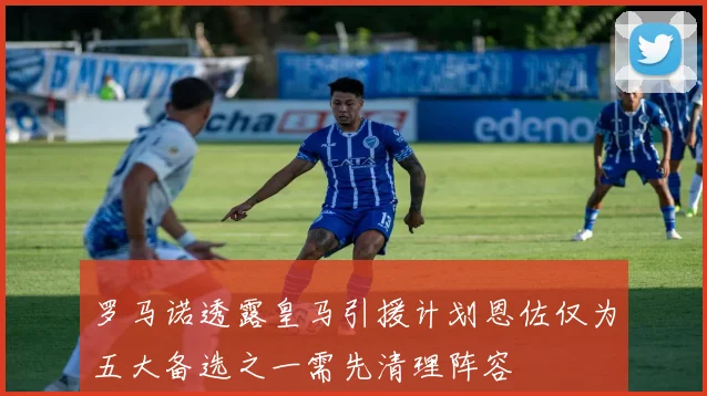 罗马诺透露皇马引援计划恩佐仅为五大备选之一需先清理阵容