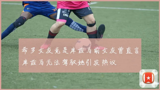 希罗女友竟是库兹马前女友曾直言库兹马无法驾驭她引发热议